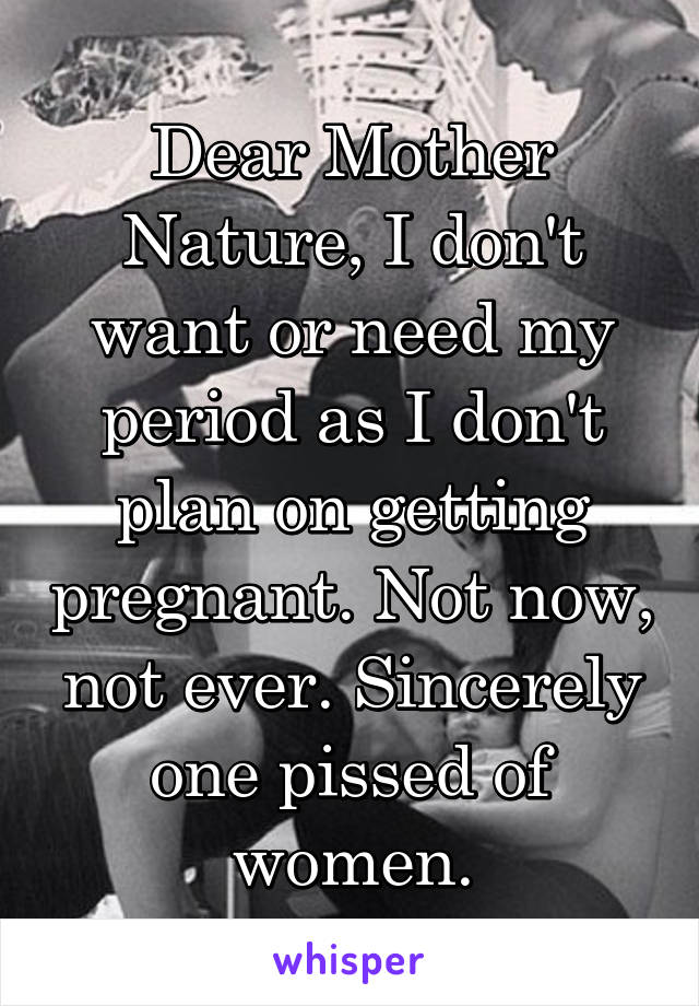 Dear Mother Nature, I don't want or need my period as I don't plan on getting pregnant. Not now, not ever. Sincerely one pissed of women.