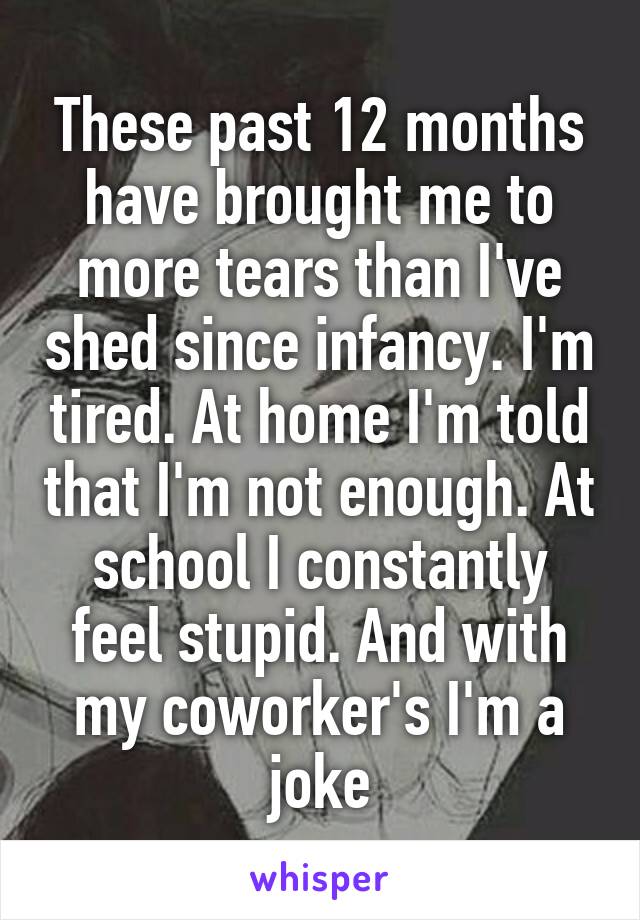 These past 12 months have brought me to more tears than I've shed since infancy. I'm tired. At home I'm told that I'm not enough. At school I constantly feel stupid. And with my coworker's I'm a joke