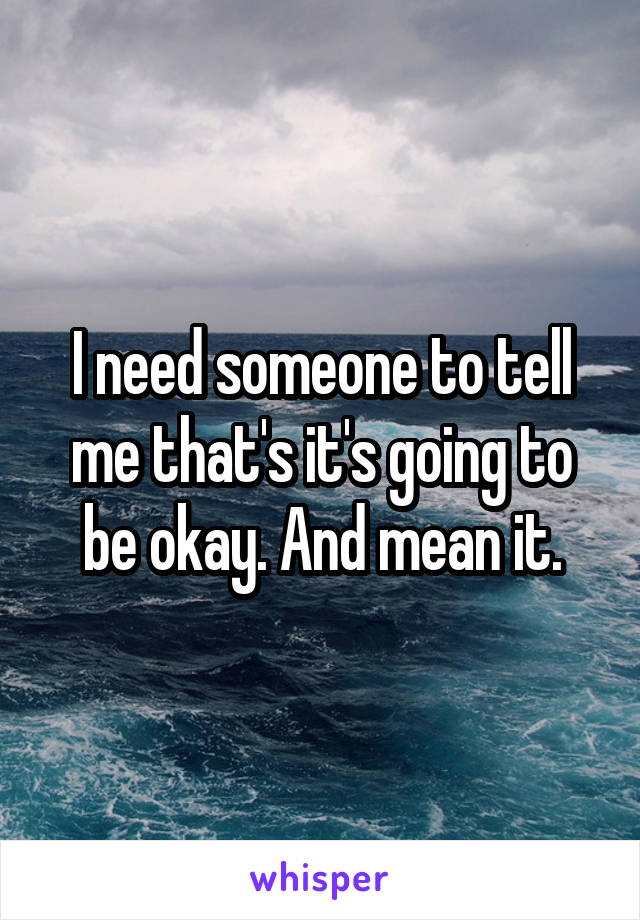 I need someone to tell me that's it's going to be okay. And mean it.