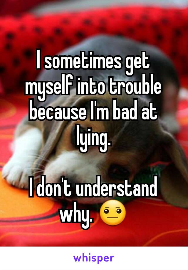 I sometimes get myself into trouble because I'm bad at lying.

I don't understand why. 😐