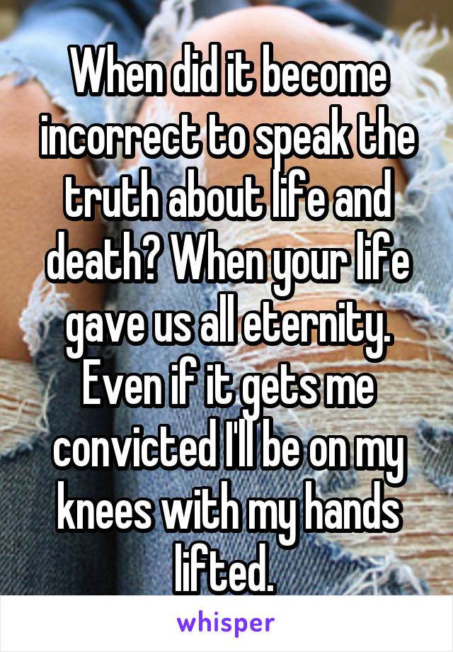 When did it become incorrect to speak the truth about life and death? When your life gave us all eternity. Even if it gets me convicted I'll be on my knees with my hands lifted. 