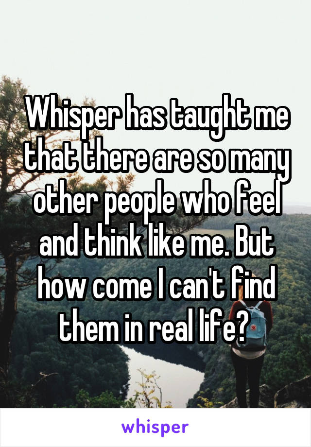 Whisper has taught me that there are so many other people who feel and think like me. But how come I can't find them in real life? 