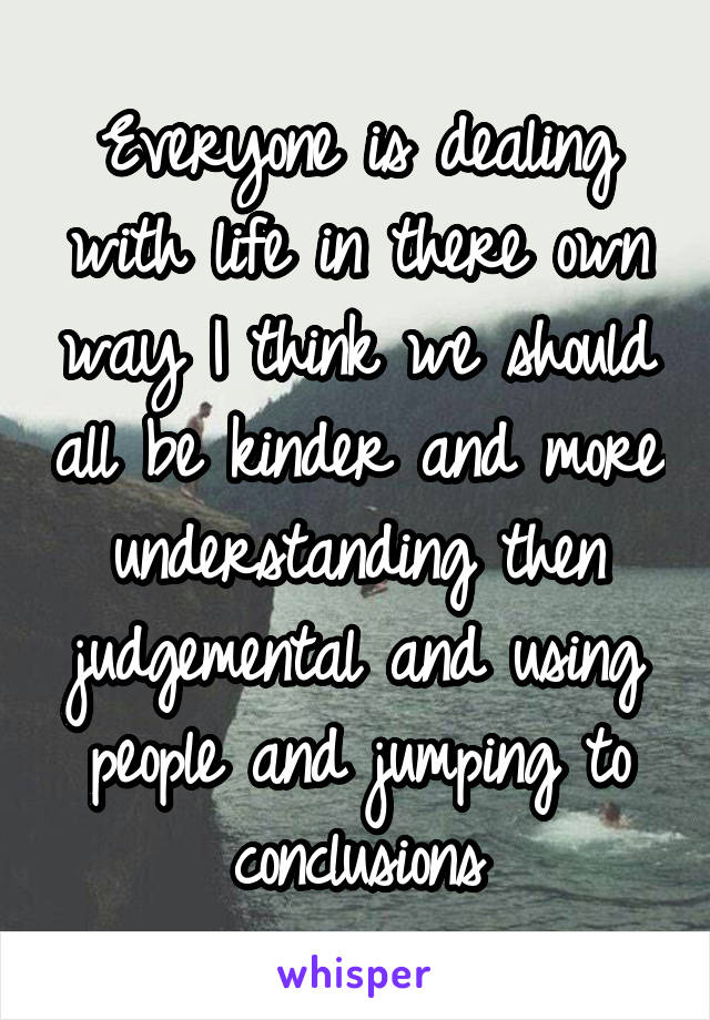 Everyone is dealing with life in there own way I think we should all be kinder and more understanding then judgemental and using people and jumping to conclusions