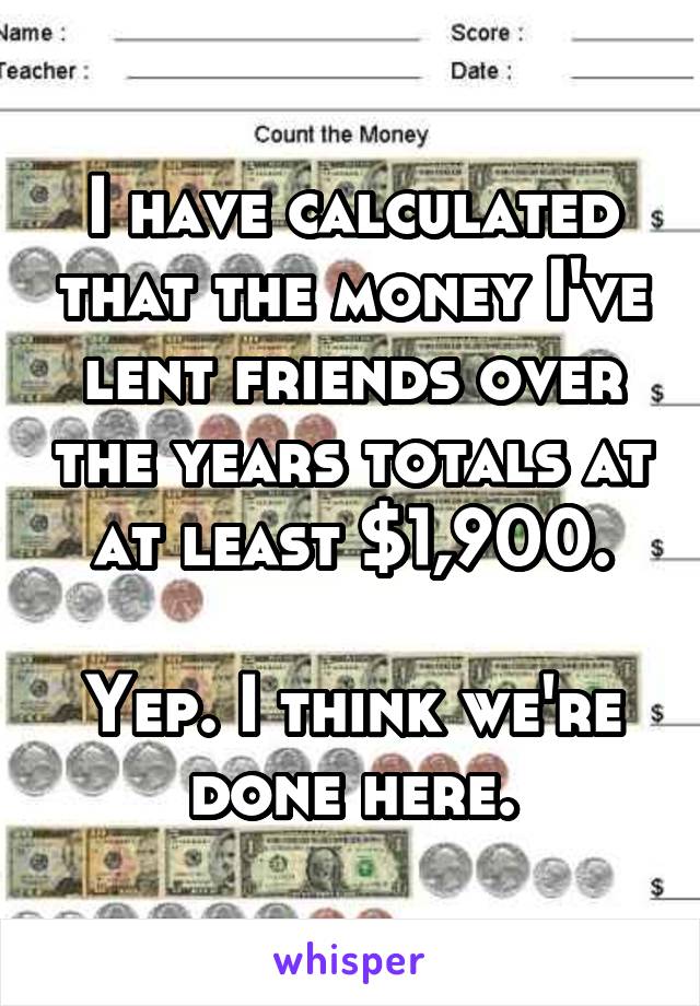 I have calculated that the money I've lent friends over the years totals at at least $1,900.

Yep. I think we're done here.