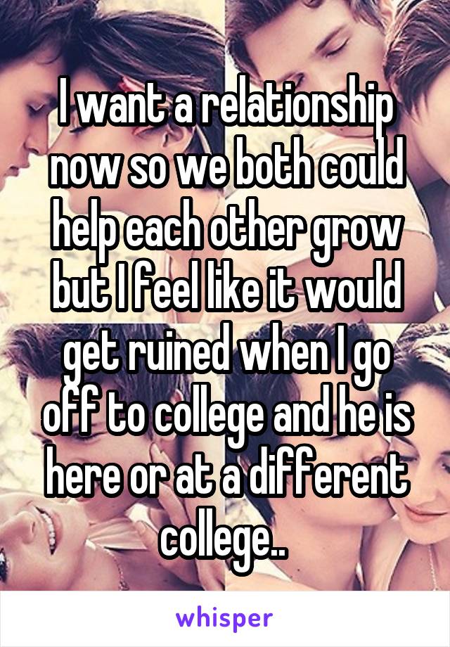 I want a relationship now so we both could help each other grow but I feel like it would get ruined when I go off to college and he is here or at a different college.. 