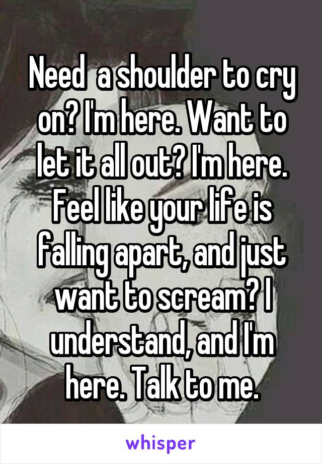 Need  a shoulder to cry on? I'm here. Want to let it all out? I'm here. Feel like your life is falling apart, and just want to scream? I understand, and I'm here. Talk to me.