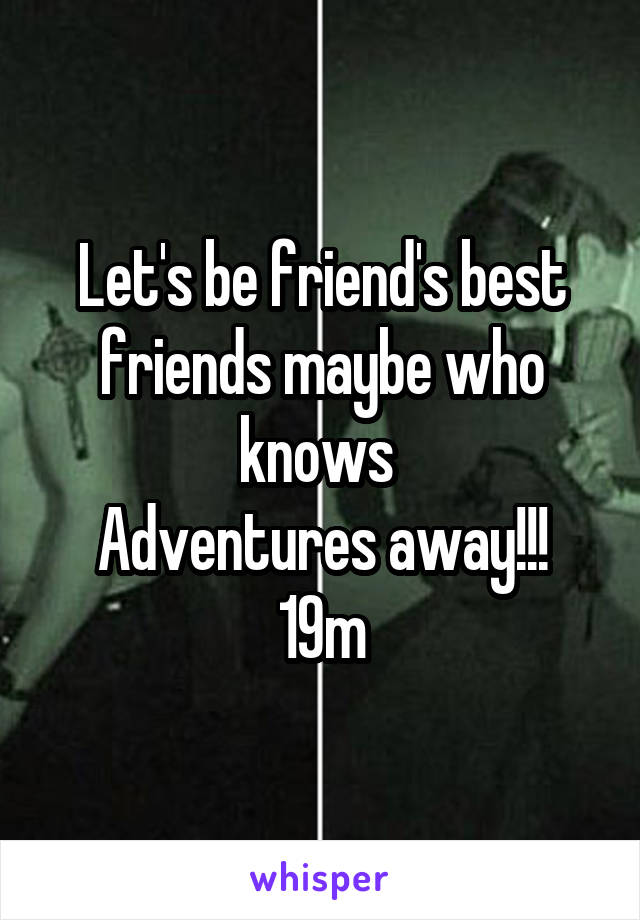 Let's be friend's best friends maybe who knows 
Adventures away!!!
19m