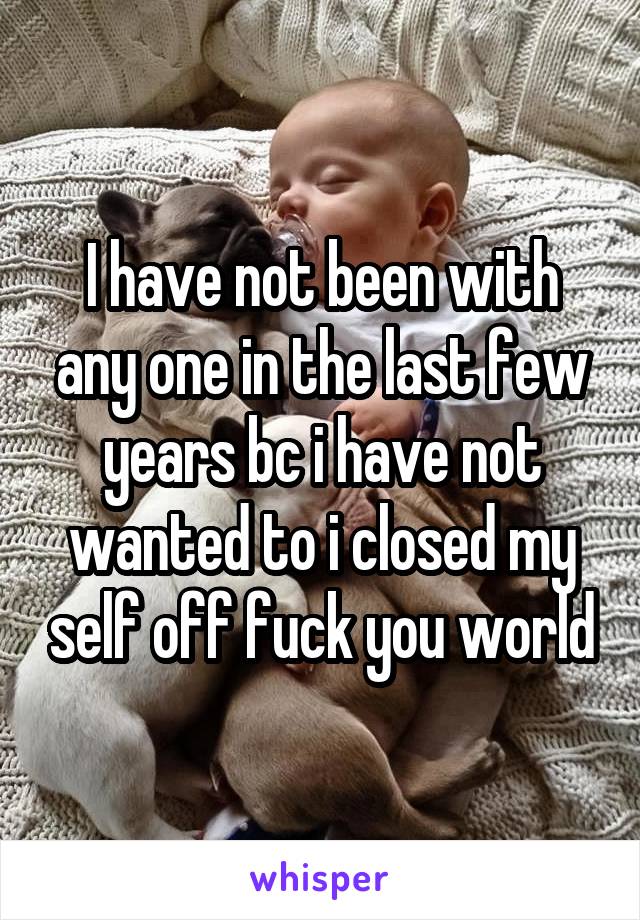 I have not been with any one in the last few years bc i have not wanted to i closed my self off fuck you world