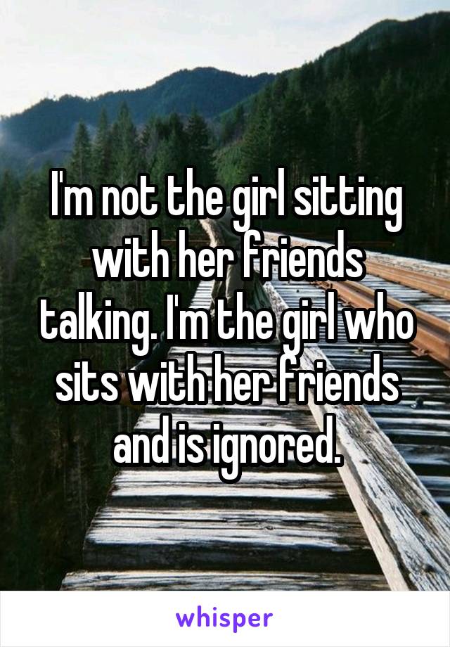 I'm not the girl sitting with her friends talking. I'm the girl who sits with her friends and is ignored.