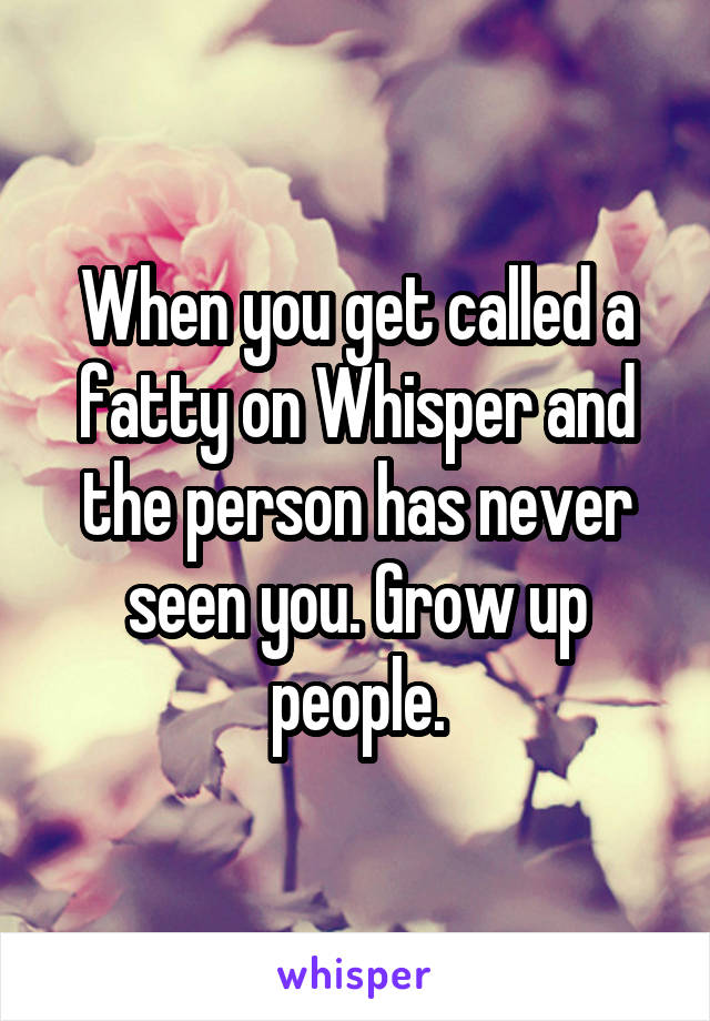 When you get called a fatty on Whisper and the person has never seen you. Grow up people.