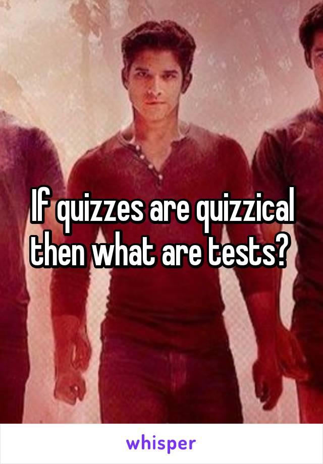 If quizzes are quizzical then what are tests? 