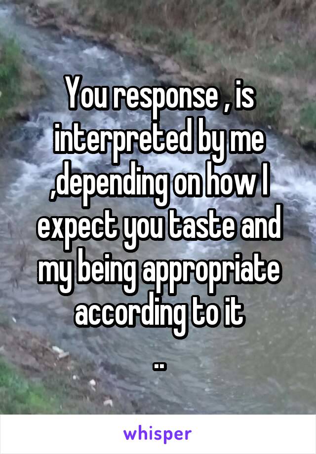 You response , is interpreted by me ,depending on how I expect you taste and my being appropriate according to it
..