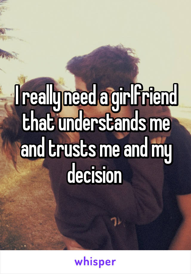 I really need a girlfriend that understands me and trusts me and my decision 