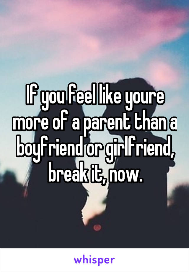 If you feel like youre more of a parent than a boyfriend or girlfriend, break it, now.