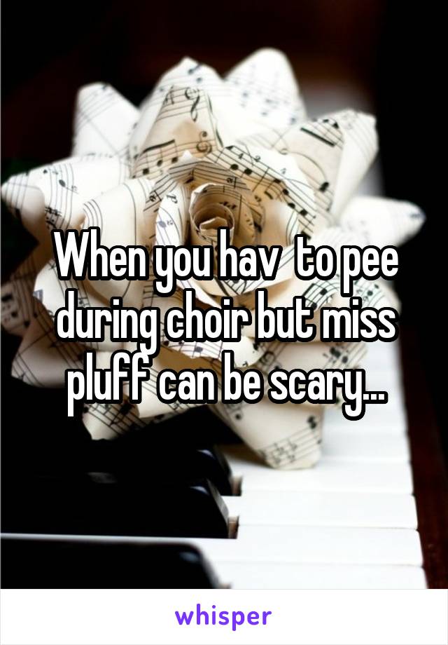 When you hav  to pee during choir but miss pluff can be scary...