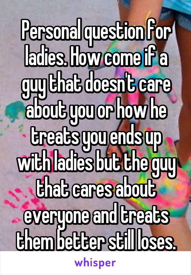 Personal question for ladies. How come if a guy that doesn't care about you or how he treats you ends up with ladies but the guy that cares about everyone and treats them better still loses.