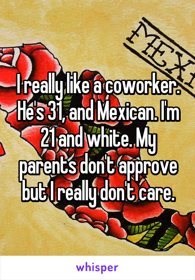 I really like a coworker. He's 31, and Mexican. I'm 21 and white. My parents don't approve but I really don't care.