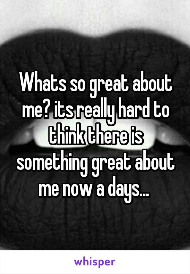 Whats so great about me? its really hard to think there is something great about me now a days... 