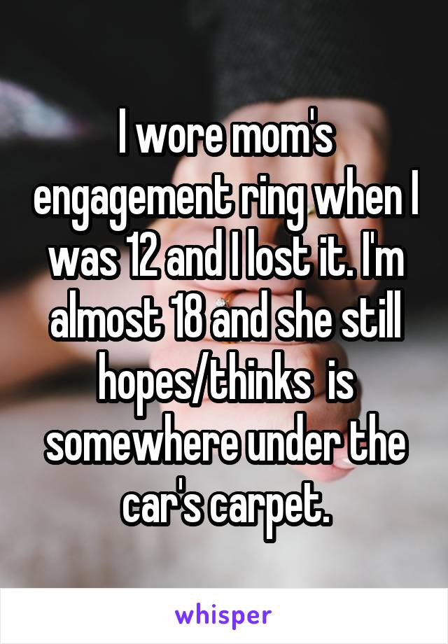 I wore mom's engagement ring when I was 12 and I lost it. I'm almost 18 and she still hopes/thinks  is somewhere under the car's carpet.