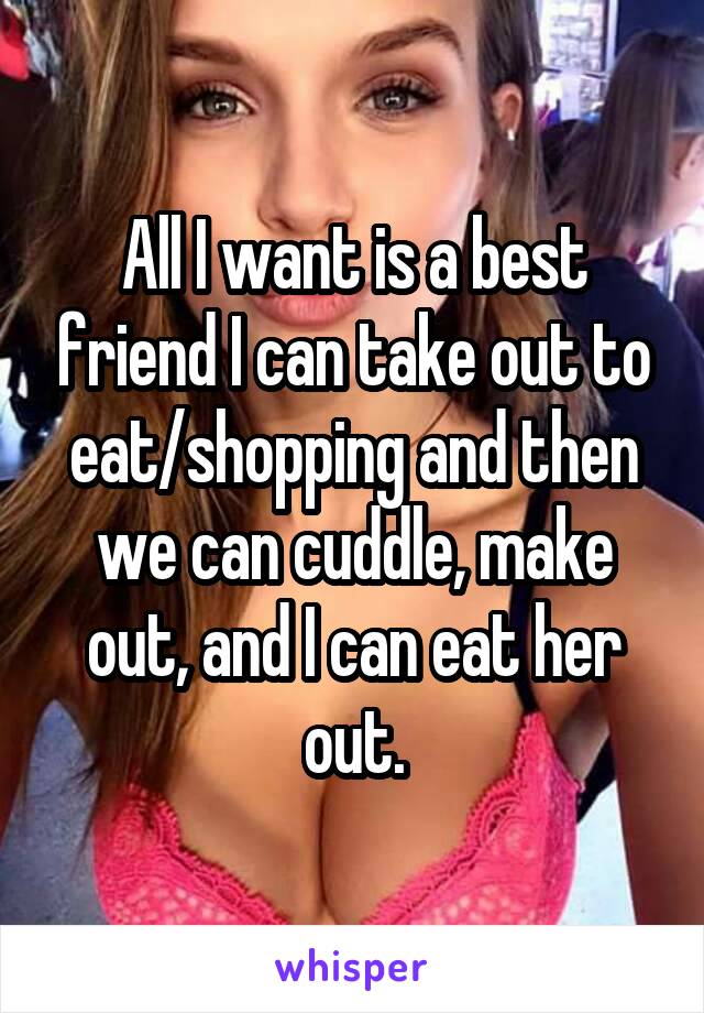 All I want is a best friend I can take out to eat/shopping and then we can cuddle, make out, and I can eat her out.