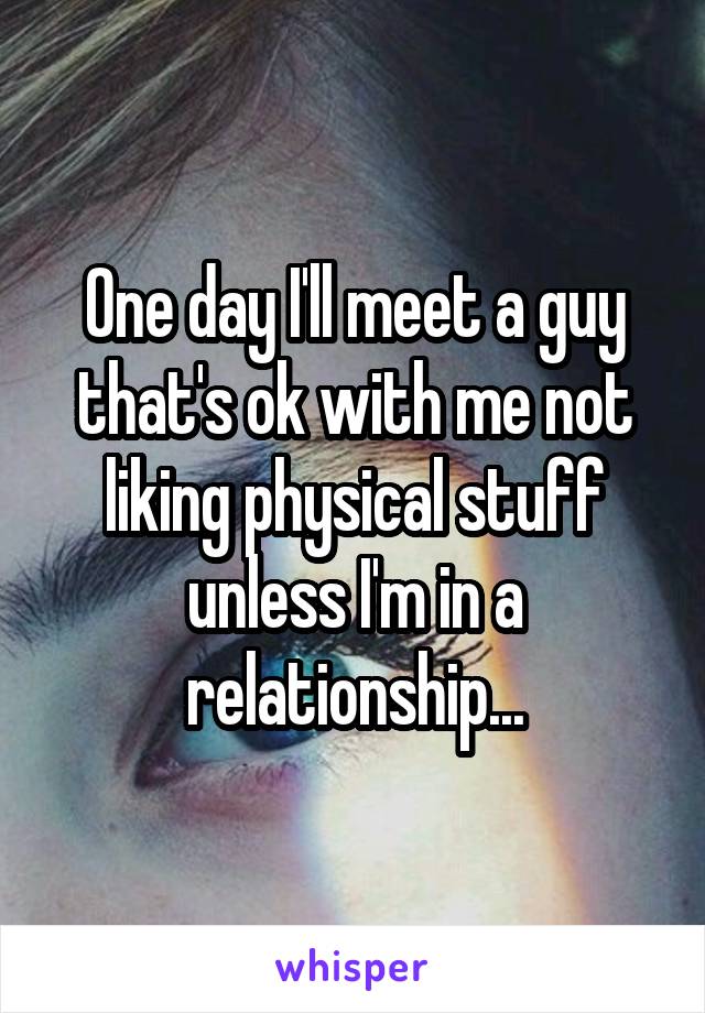 One day I'll meet a guy that's ok with me not liking physical stuff unless I'm in a relationship...