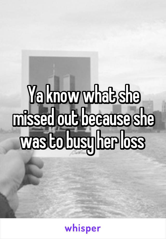 Ya know what she missed out because she was to busy her loss 