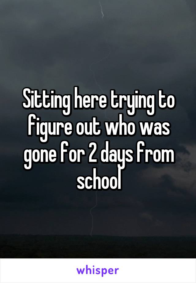 Sitting here trying to figure out who was gone for 2 days from school