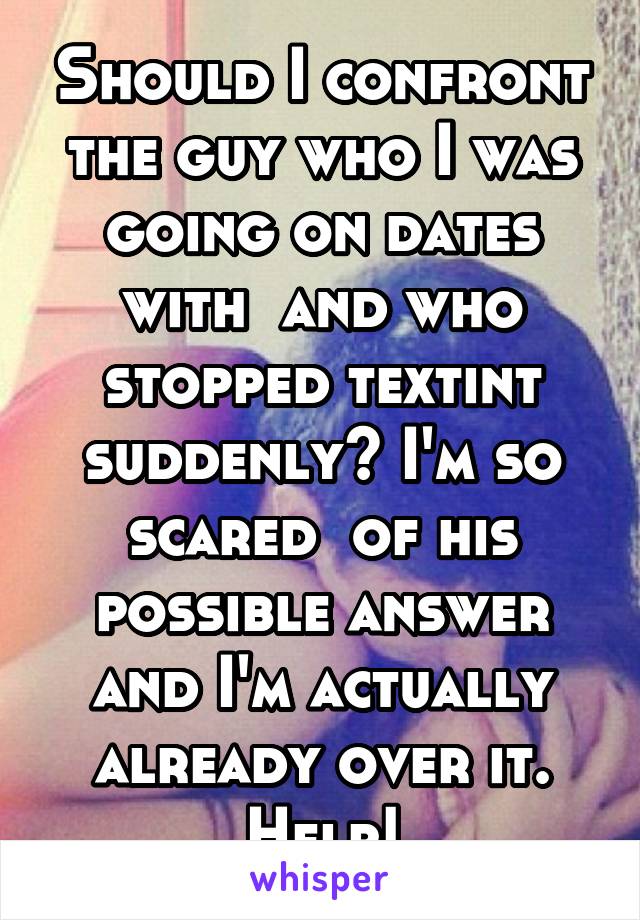 Should I confront the guy who I was going on dates with  and who stopped textint suddenly? I'm so scared  of his possible answer and I'm actually already over it. Help!