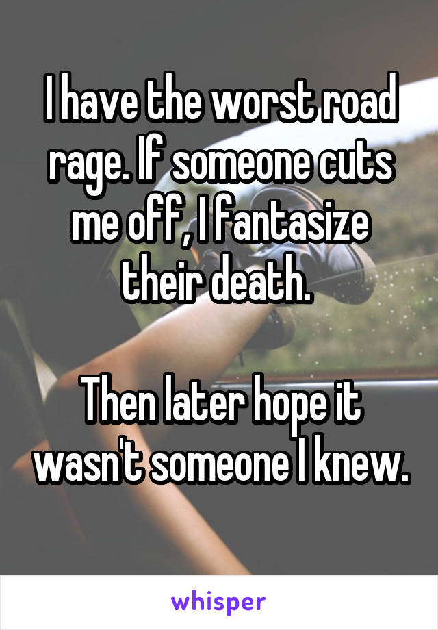 I have the worst road rage. If someone cuts me off, I fantasize their death. 

Then later hope it wasn't someone I knew. 