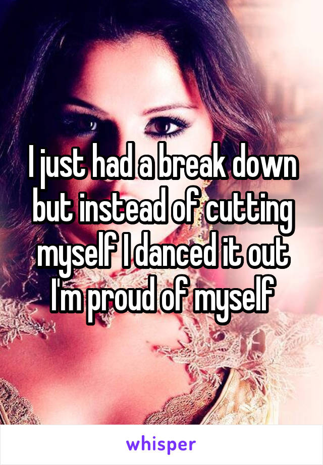 I just had a break down but instead of cutting myself I danced it out I'm proud of myself