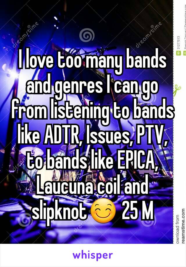 I love too many bands and genres I can go from listening to bands like ADTR, Issues, PTV, to bands like EPICA, Laucuna coil and slipknot😊 25 M