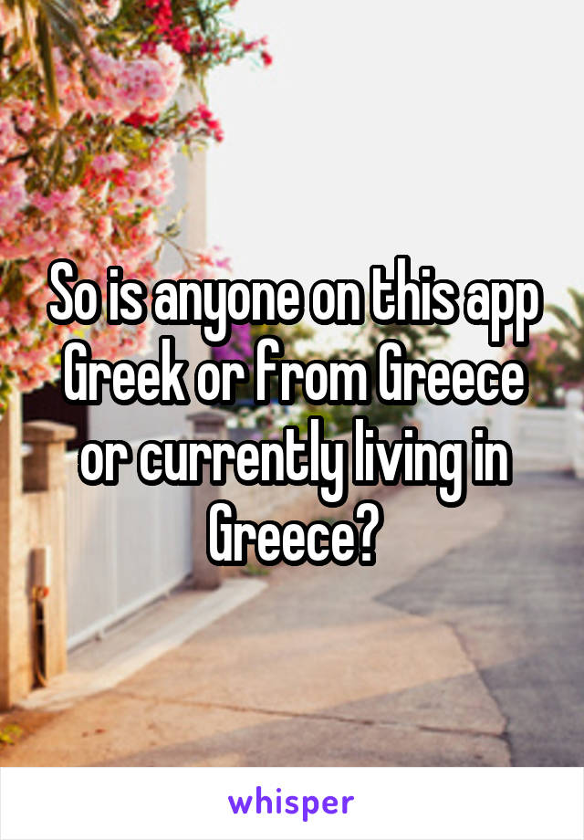 So is anyone on this app Greek or from Greece or currently living in Greece?