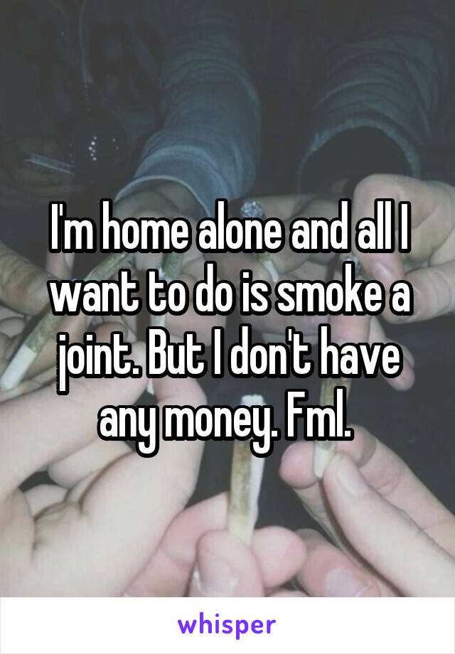 I'm home alone and all I want to do is smoke a joint. But I don't have any money. Fml. 