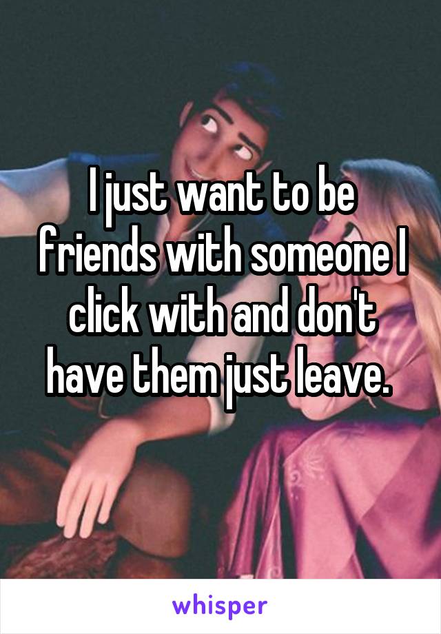 I just want to be friends with someone I click with and don't have them just leave. 
