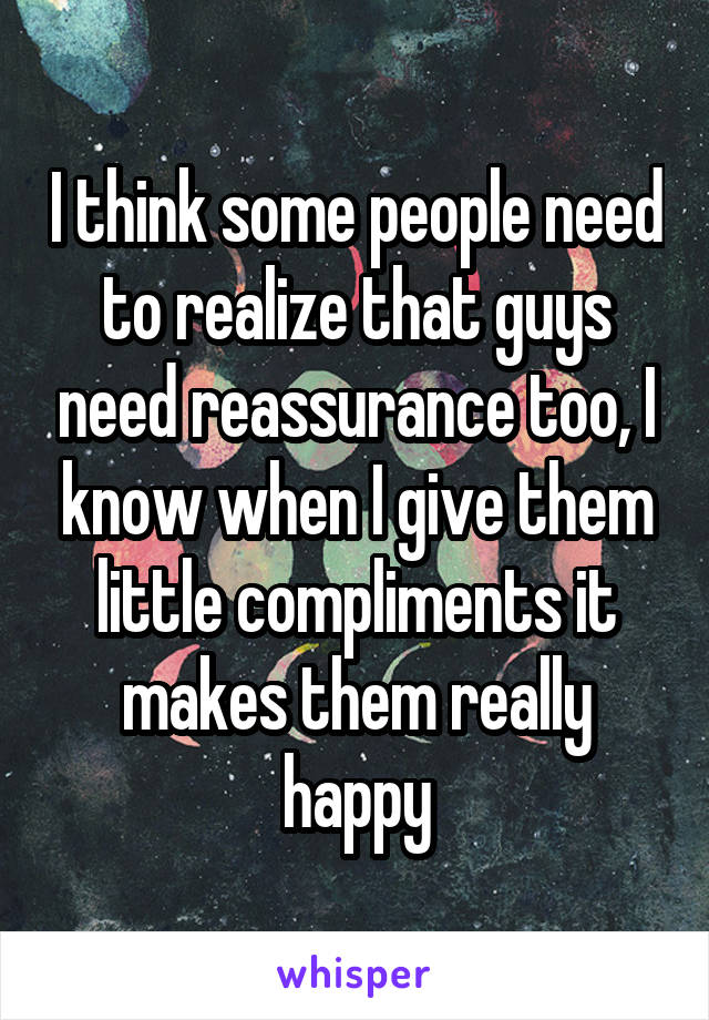 I think some people need to realize that guys need reassurance too, I know when I give them little compliments it makes them really happy