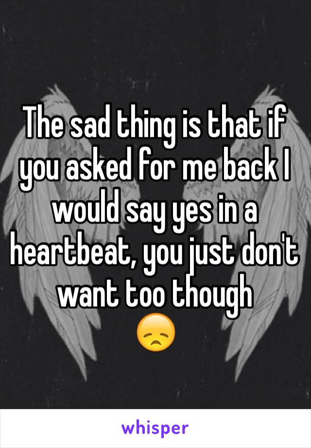 The sad thing is that if you asked for me back I would say yes in a heartbeat, you just don't want too though
😞