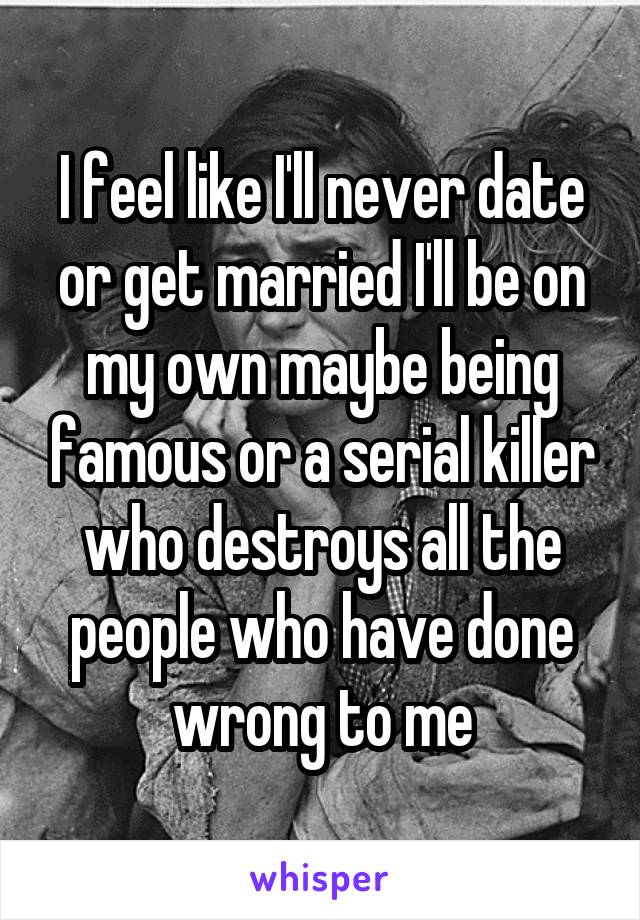 I feel like I'll never date or get married I'll be on my own maybe being famous or a serial killer who destroys all the people who have done wrong to me