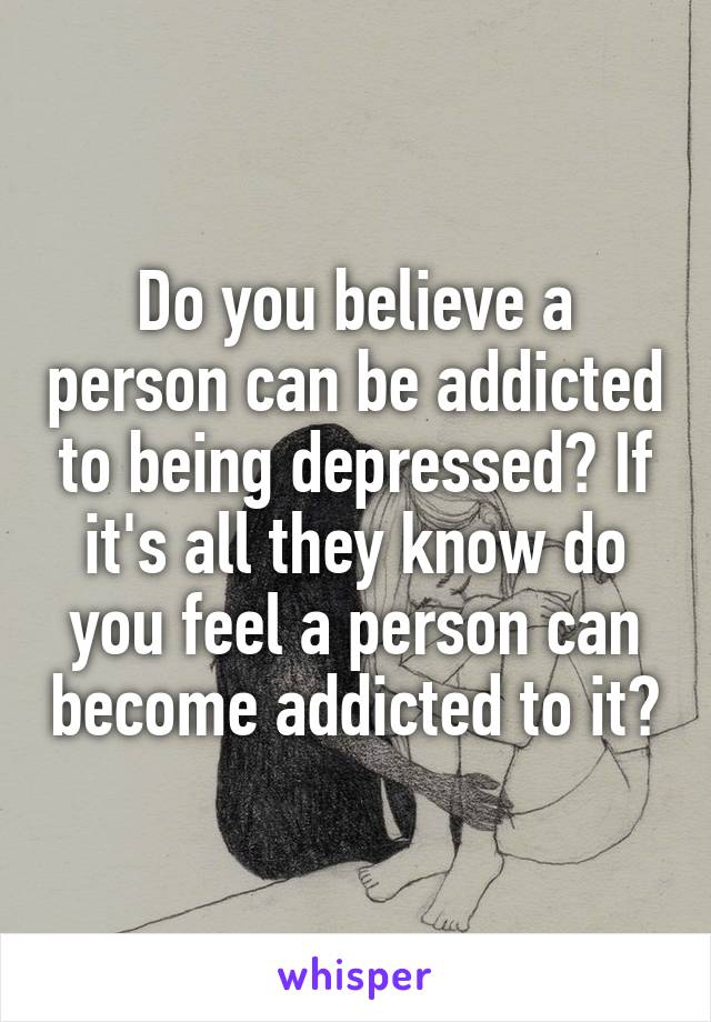 Do you believe a person can be addicted to being depressed? If it's all they know do you feel a person can become addicted to it?