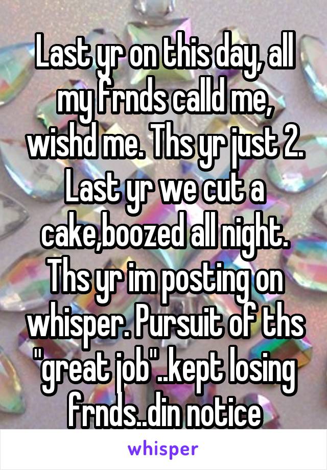 Last yr on this day, all my frnds calld me, wishd me. Ths yr just 2. Last yr we cut a cake,boozed all night. Ths yr im posting on whisper. Pursuit of ths "great job"..kept losing frnds..din notice