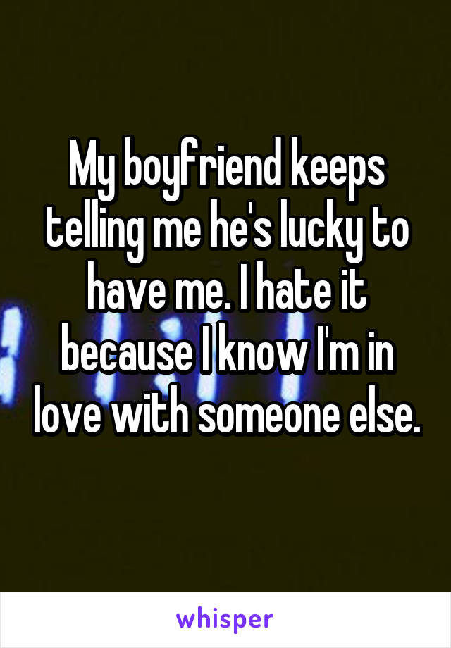 My boyfriend keeps telling me he's lucky to have me. I hate it because I know I'm in love with someone else. 