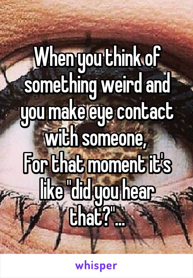 When you think of something weird and you make eye contact with someone, 
For that moment it's like "did you hear that?"...