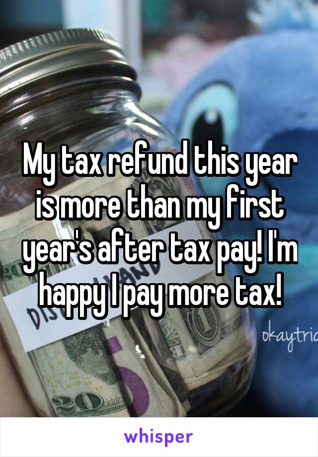 My tax refund this year is more than my first year's after tax pay! I'm happy I pay more tax!