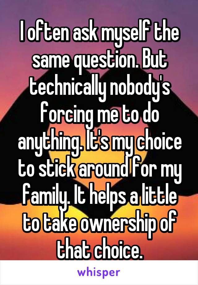 I often ask myself the same question. But technically nobody's forcing me to do anything. It's my choice to stick around for my family. It helps a little to take ownership of that choice.