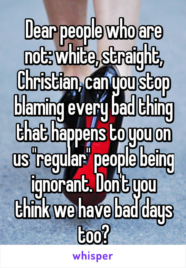 Dear people who are not: white, straight, Christian, can you stop blaming every bad thing that happens to you on us "regular" people being ignorant. Don't you think we have bad days too?