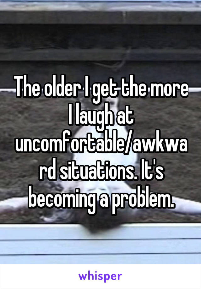 The older I get the more I laugh at uncomfortable/awkward situations. It's becoming a problem.