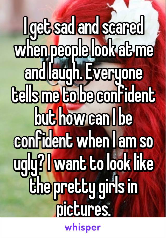 I get sad and scared when people look at me and laugh. Everyone tells me to be confident but how can I be confident when I am so ugly? I want to look like the pretty girls in pictures.