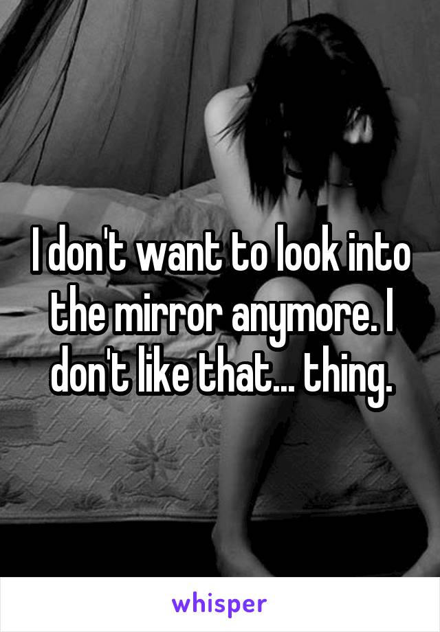 I don't want to look into the mirror anymore. I don't like that... thing.