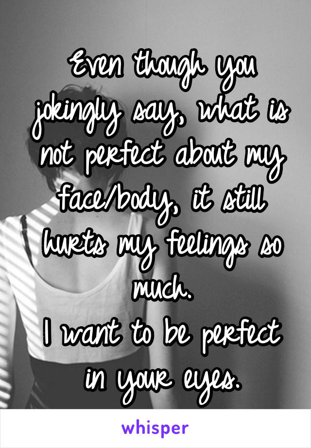 Even though you jokingly say, what is not perfect about my face/body, it still hurts my feelings so much.
I want to be perfect in your eyes.