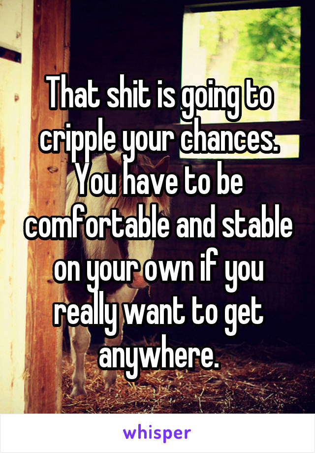 That shit is going to cripple your chances. You have to be comfortable and stable on your own if you really want to get anywhere.