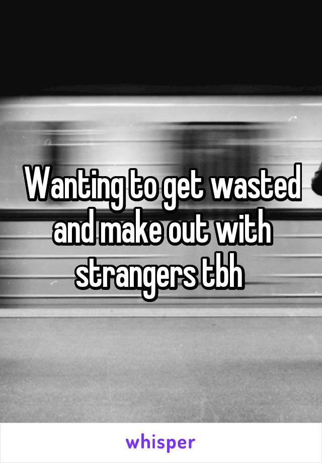 Wanting to get wasted and make out with strangers tbh 